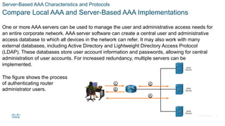 © 2021 Cisco and/or its affiliates. All rights reserved. Cisco Confidential
Server-Based AAA Characteristics and Protocols
Compare Local AAA and Server-Based AAA Implementations
One or more AAA servers can be used to manage the user and administrative access needs for
an entire corporate network. AAA server software can create a central user and administrative
access database to which all devices in the network can refer. It may also work with many
external databases, including Active Directory and Lightweight Directory Access Protocol
(LDAP). These databases store user account information and passwords, allowing for central
administration of user accounts. For increased redundancy, multiple servers can be
implemented.
The figure shows the process
of authenticating router
administrator users.
18
 