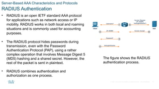 © 2021 Cisco and/or its affiliates. All rights reserved. Cisco Confidential
Server-Based AAA Characteristics and Protocols
RADIUS Authentication
• RADIUS is an open IETF standard AAA protocol
for applications such as network access or IP
mobility. RADIUS works in both local and roaming
situations and is commonly used for accounting
purposes.
• The RADIUS protocol hides passwords during
transmission, even with the Password
Authentication Protocol (PAP), using a rather
complex operation that involves Message Digest 5
(MD5) hashing and a shared secret. However, the
rest of the packet is sent in plaintext.
• RADIUS combines authentication and
authorization as one process.
The figure shows the RADIUS
authentication process.
22
 