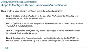 © 2021 Cisco and/or its affiliates. All rights reserved. Cisco Confidential
Configure Server-Based Authentication
Steps to Configure Server-Based AAA Authentication
There are four basic steps to configure server-based authentication:
Step 1. Globally enable AAA to allow the use of all AAA elements. This step is a
prerequisite for all other AAA commands.
Step 2. Specify the server that will provide AAA services for the router. This can be a
TACACS+ or RADIUS server.
Step 3. Configure the encryption key needed to encrypt the data transfer between
the network device and AAA server.
Step 4. Configure the AAA authentication method list to refer to the TACACS+ or
RADIUS server. For redundancy, it is possible to configure more than one server.
24
 