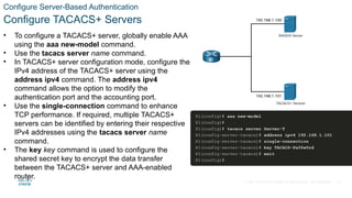 © 2021 Cisco and/or its affiliates. All rights reserved. Cisco Confidential
Configure Server-Based Authentication
Configure TACACS+ Servers
• To configure a TACACS+ server, globally enable AAA
using the aaa new-model command.
• Use the tacacs server name command.
• In TACACS+ server configuration mode, configure the
IPv4 address of the TACACS+ server using the
address ipv4 command. The address ipv4
command allows the option to modify the
authentication port and the accounting port.
• Use the single-connection command to enhance
TCP performance. If required, multiple TACACS+
servers can be identified by entering their respective
IPv4 addresses using the tacacs server name
command.
• The key key command is used to configure the
shared secret key to encrypt the data transfer
between the TACACS+ server and AAA-enabled
router.
25
 