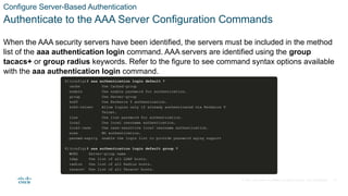 © 2021 Cisco and/or its affiliates. All rights reserved. Cisco Confidential
Configure Server-Based Authentication
Authenticate to the AAA Server Configuration Commands
When the AAA security servers have been identified, the servers must be included in the method
list of the aaa authentication login command. AAA servers are identified using the group
tacacs+ or group radius keywords. Refer to the figure to see command syntax options available
with the aaa authentication login command.
27
 