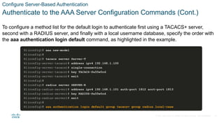 © 2021 Cisco and/or its affiliates. All rights reserved. Cisco Confidential
Configure Server-Based Authentication
Authenticate to the AAA Server Configuration Commands (Cont.)
To configure a method list for the default login to authenticate first using a TACACS+ server,
second with a RADIUS server, and finally with a local username database, specify the order with
the aaa authentication login default command, as highlighted in the example.
28
 