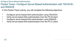 © 2021 Cisco and/or its affiliates. All rights reserved. Cisco Confidential
Configure Server-Based Authentication
Packet Tracer -Configure Server-Based Authentication with TACACS+
and RADIUS
In this Packet Tracer activity, you will complete the following objectives:
• Configure server-based AAA authentication using TACACS+.
• Verify server-based AAA authentication from the PC-B client.
• Configure server-based AAA authentication using RADIUS.
• Verify server-based AAA authentication from the PC-C client.
32
 