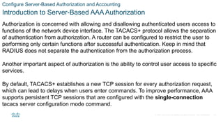 © 2021 Cisco and/or its affiliates. All rights reserved. Cisco Confidential
Configure Server-Based Authorization and Accounting
Introduction to Server-Based AAA Authorization
Authorization is concerned with allowing and disallowing authenticated users access to
functions of the network device interface. The TACACS+ protocol allows the separation
of authentication from authorization. A router can be configured to restrict the user to
performing only certain functions after successful authentication. Keep in mind that
RADIUS does not separate the authentication from the authorization process.
Another important aspect of authorization is the ability to control user access to specific
services.
By default, TACACS+ establishes a new TCP session for every authorization request,
which can lead to delays when users enter commands. To improve performance, AAA
supports persistent TCP sessions that are configured with the single-connection
tacacs server configuration mode command.
34
 
