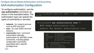 © 2021 Cisco and/or its affiliates. All rights reserved. Cisco Confidential
Configure Server-Based Authorization and Accounting
AAA Authorization Configuration
To configure authorization, use the
aaa authorization command, as
shown in the examples below. The
authorization type can specify the
types of commands or services:
• network - for network services
such as PPP and SLIP
• exec - for User EXEC terminal
sessions
• commands level - command
authorization attempts
authorization for all EXEC mode
commands, including global
configuration commands,
associated with a specific
privilege level
35
 
