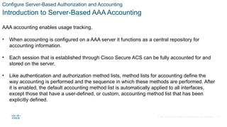 © 2021 Cisco and/or its affiliates. All rights reserved. Cisco Confidential
Configure Server-Based Authorization and Accounting
Introduction to Server-Based AAA Accounting
AAA accounting enables usage tracking.
• When accounting is configured on a AAA server it functions as a central repository for
accounting information.
• Each session that is established through Cisco Secure ACS can be fully accounted for and
stored on the server.
• Like authentication and authorization method lists, method lists for accounting define the
way accounting is performed and the sequence in which these methods are performed. After
it is enabled, the default accounting method list is automatically applied to all interfaces,
except those that have a user-defined, or custom, accounting method list that has been
explicitly defined.
36
 