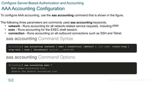 © 2021 Cisco and/or its affiliates. All rights reserved. Cisco Confidential
Configure Server-Based Authorization and Accounting
AAA Accounting Configuration
To configure AAA accounting, use the aaa accounting command that is shown in the figure.
The following three parameters are commonly used aaa accounting keywords:
• network - Runs accounting for all network-related service requests, including PPP.
• exec - Runs accounting for the EXEC shell session.
• connection - Runs accounting on all outbound connections such as SSH and Telnet.
37
 
