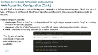 © 2021 Cisco and/or its affiliates. All rights reserved. Cisco Confidential
Configure Server-Based Authorization and Accounting
AAA Accounting Configuration (Cont.)
As with AAA authentication, either the keyword default or a list-name can be used. Next, the record
type, or trigger, is configured. The trigger specifies what actions cause accounting records to be
updated.
Possible triggers include:
• start-stop - Sends a "start" accounting notice at the beginning of a process and a "stop" accounting
notice at the end of a process.
• stop-only - Sends a "stop" accounting record for all cases including authentication failures.
• none - Disables accounting services on a line or interface.
The figures show the
command syntax and
method list options
available.
38
 