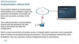 © 2021 Cisco and/or its affiliates. All rights reserved. Cisco Confidential
AAA Characteristics
Authentication without AAA
The simplest method of remote access
authentication is to configure a login and
password combination on console, vty
lines, and aux ports, as shown in the
figure.
This method provides no accountability.
Anyone with the password can gain
entry to the device and alter the
configuration.
SSH is a more secure form of remote access. It requires both a username and a password,
both of which are encrypted during transmissions. The local database method has some
limitations. The user accounts must be configured locally on each device.
4
 