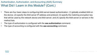 © 2021 Cisco and/or its affiliates. All rights reserved. Cisco Confidential
Authentication, Authorization, and Accounting (AAA) Summary
What Did I Learn in this Module? (Cont.)
• There are four basic steps to configuring AAA server-based authentication: (1) globally enabled AAA on
the device; (2) specify the AAA server IP address and protocol; (3) specify the matching encryption key
that will be used by the network device and AAA server; and (4) specify the AAA server or servers in the
method lists.
• The type of authorization is configured with the aaa authorization command.
• The type of accounting is configured with the aaa accounting command.
41
 