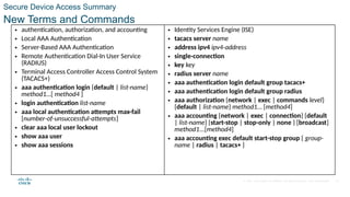 © 2021 Cisco and/or its affiliates. All rights reserved. Cisco Confidential 42
• authentication, authorization, and accounting
• Local AAA Authentication
• Server-Based AAA Authentication
• Remote Authentication Dial-In User Service
(RADIUS)
• Terminal Access Controller Access Control System
(TACACS+)
• aaa authentication login {default | list-name}
method1…[ method4 ]
• login authentication list-name
• aaa local authentication attempts max-fail
[number-of-unsuccessful-attempts]
• clear aaa local user lockout
• show aaa user
• show aaa sessions
• Identity Services Engine (ISE)
• tacacs server name
• address ipv4 ipv4-address
• single-connection
• key key
• radius server name
• aaa authentication login default group tacacs+
• aaa authentication login default group radius
• aaa authorization {network | exec | commands level}
{default | list-name} method1… [method4]
• aaa accounting {network | exec | connection} {default
| list-name} {start-stop | stop-only | none } [broadcast]
method1...[method4]
• aaa accounting exec default start-stop group { group-
name | radius | tacacs+ }
New Terms and Commands
Secure Device Access Summary
 