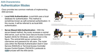 © 2021 Cisco and/or its affiliates. All rights reserved. Cisco Confidential
AAA Characteristics
Authentication Modes
Cisco provides two common methods of implementing
AAA services:
• Local AAA Authentication -Local AAA uses a local
database for authentication. This method is
sometimes known as self-contained authentication. In
this course, it will be referred to as local AAA
authentication.
• Server-Based AAA Authentication - With the
server-based method, the router accesses a central
AAA server, such as the Cisco Secure Access Control
System (ACS) for Windows, which is shown in the
figure. The central AAA server contains the
usernames and password for all users. The router
uses either the Remote Authentication Dial-In User
Service (RADIUS) or Terminal Access Controller
Access Control System (TACACS+) protocols to
communicate with the AAA server. 6
 