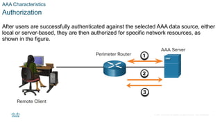 © 2021 Cisco and/or its affiliates. All rights reserved. Cisco Confidential
AAA Characteristics
Authorization
After users are successfully authenticated against the selected AAA data source, either
local or server-based, they are then authorized for specific network resources, as
shown in the figure.
7
 