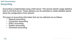 © 2021 Cisco and/or its affiliates. All rights reserved. Cisco Confidential
AAA Characteristics
Accounting
Accounting is implemented using a AAA server. This service reports usage statistics
back to the ACS server. These statistics can be extracted to create detailed reports
about the configuration of the network.
The types of accounting information that can be collected are as follows:
• Network accounting
• Connection accounting
• EXEC accounting
• System accounting
• Command accounting
8
 