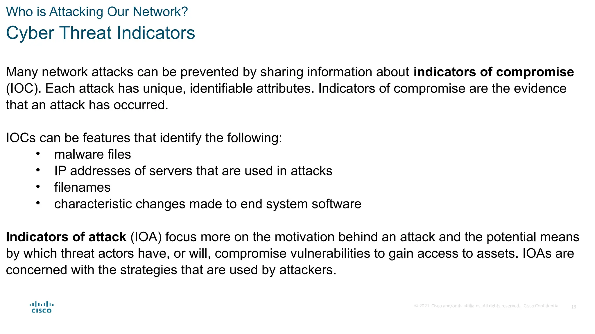 © 2021 Cisco and/or its affiliates. All rights reserved. Cisco Confidential
Who is Attacking Our Network?
Cyber Threat Indicators
Many network attacks can be prevented by sharing information about indicators of compromise
(IOC). Each attack has unique, identifiable attributes. Indicators of compromise are the evidence
that an attack has occurred.
IOCs can be features that identify the following:
• malware files
• IP addresses of servers that are used in attacks
• filenames
• characteristic changes made to end system software
Indicators of attack (IOA) focus more on the motivation behind an attack and the potential means
by which threat actors have, or will, compromise vulnerabilities to gain access to assets. IOAs are
concerned with the strategies that are used by attackers.
18
 