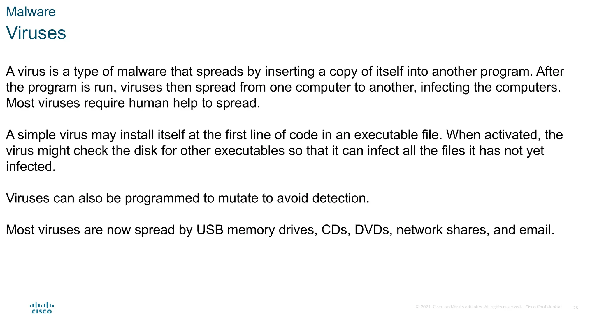 © 2021 Cisco and/or its affiliates. All rights reserved. Cisco Confidential
Malware
Viruses
A virus is a type of malware that spreads by inserting a copy of itself into another program. After
the program is run, viruses then spread from one computer to another, infecting the computers.
Most viruses require human help to spread.
A simple virus may install itself at the first line of code in an executable file. When activated, the
virus might check the disk for other executables so that it can infect all the files it has not yet
infected.
Viruses can also be programmed to mutate to avoid detection.
Most viruses are now spread by USB memory drives, CDs, DVDs, network shares, and email.
28
 