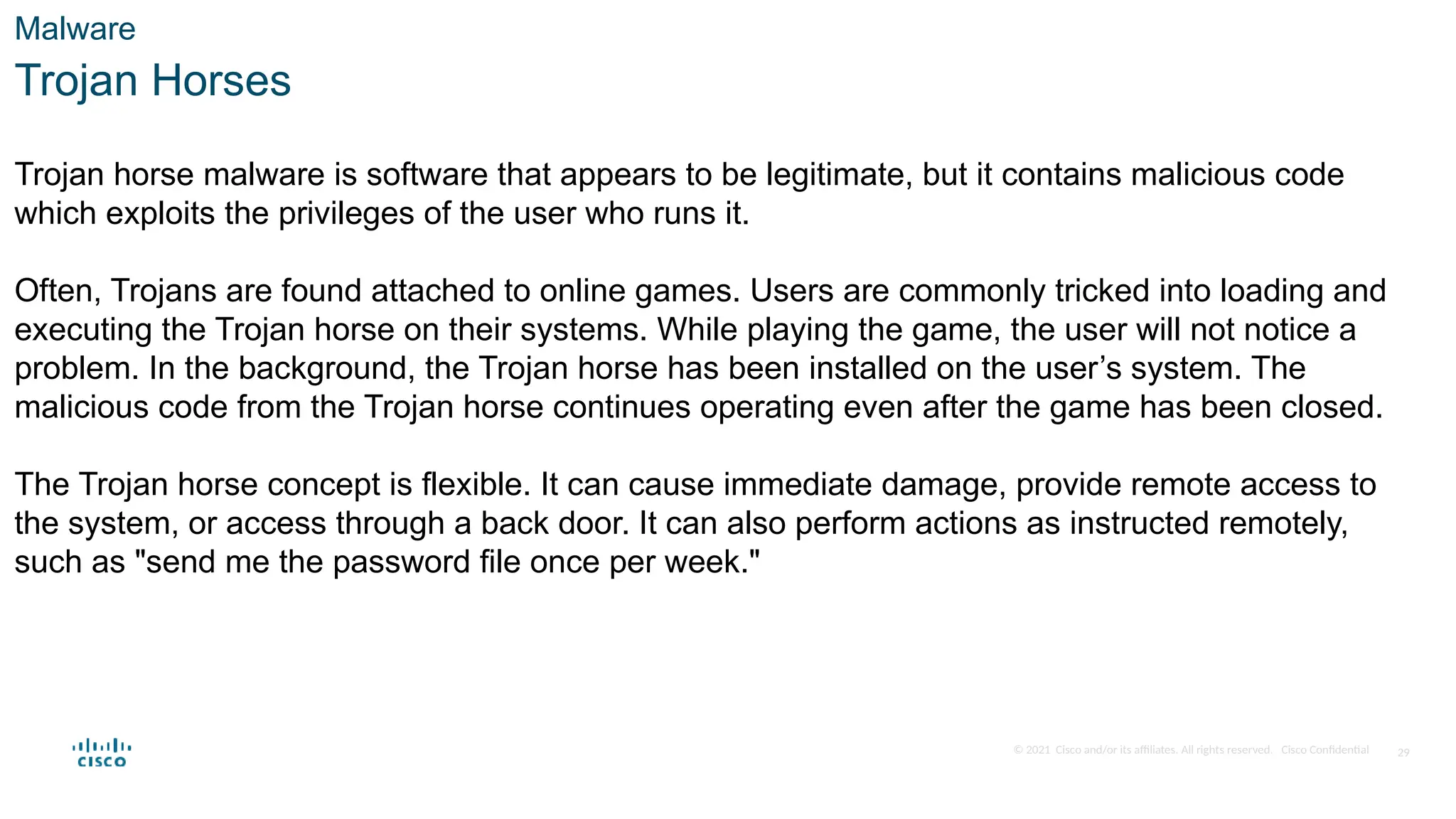 © 2021 Cisco and/or its affiliates. All rights reserved. Cisco Confidential
Malware
Trojan Horses
Trojan horse malware is software that appears to be legitimate, but it contains malicious code
which exploits the privileges of the user who runs it.
Often, Trojans are found attached to online games. Users are commonly tricked into loading and
executing the Trojan horse on their systems. While playing the game, the user will not notice a
problem. In the background, the Trojan horse has been installed on the user’s system. The
malicious code from the Trojan horse continues operating even after the game has been closed.
The Trojan horse concept is flexible. It can cause immediate damage, provide remote access to
the system, or access through a back door. It can also perform actions as instructed remotely,
such as "send me the password file once per week."
29
 