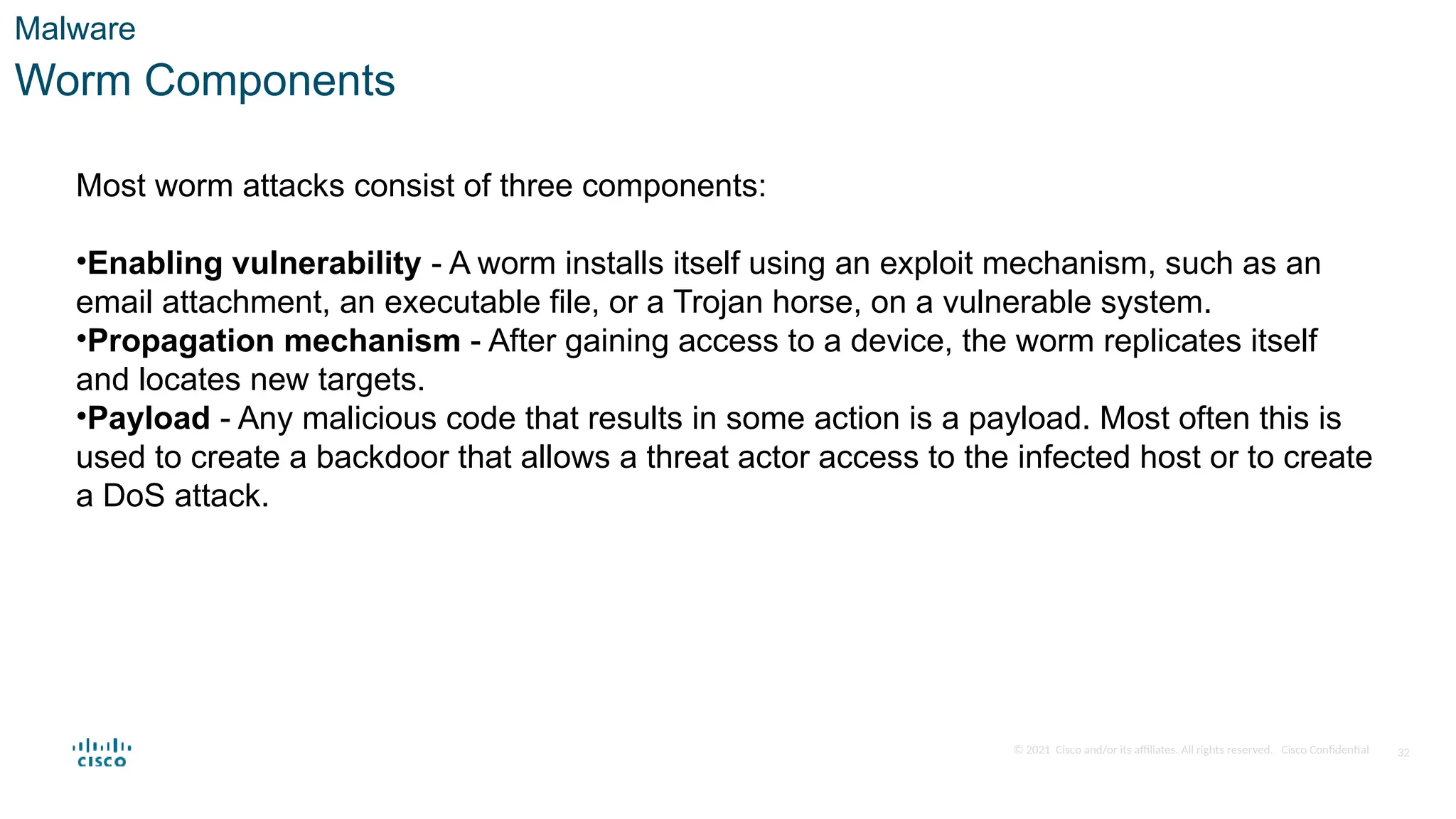 © 2021 Cisco and/or its affiliates. All rights reserved. Cisco Confidential
Malware
Worm Components
Most worm attacks consist of three components:
•Enabling vulnerability - A worm installs itself using an exploit mechanism, such as an
email attachment, an executable file, or a Trojan horse, on a vulnerable system.
•Propagation mechanism - After gaining access to a device, the worm replicates itself
and locates new targets.
•Payload - Any malicious code that results in some action is a payload. Most often this is
used to create a backdoor that allows a threat actor access to the infected host or to create
a DoS attack.
32
 