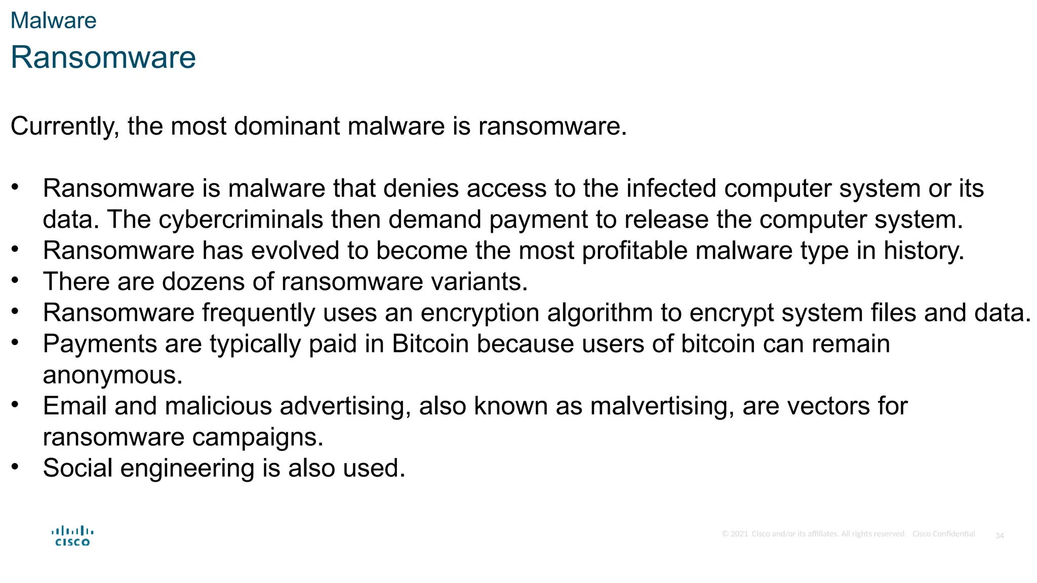 © 2021 Cisco and/or its affiliates. All rights reserved. Cisco Confidential
Malware
Ransomware
Currently, the most dominant malware is ransomware.
• Ransomware is malware that denies access to the infected computer system or its
data. The cybercriminals then demand payment to release the computer system.
• Ransomware has evolved to become the most profitable malware type in history.
• There are dozens of ransomware variants.
• Ransomware frequently uses an encryption algorithm to encrypt system files and data.
• Payments are typically paid in Bitcoin because users of bitcoin can remain
anonymous.
• Email and malicious advertising, also known as malvertising, are vectors for
ransomware campaigns.
• Social engineering is also used.
34
 