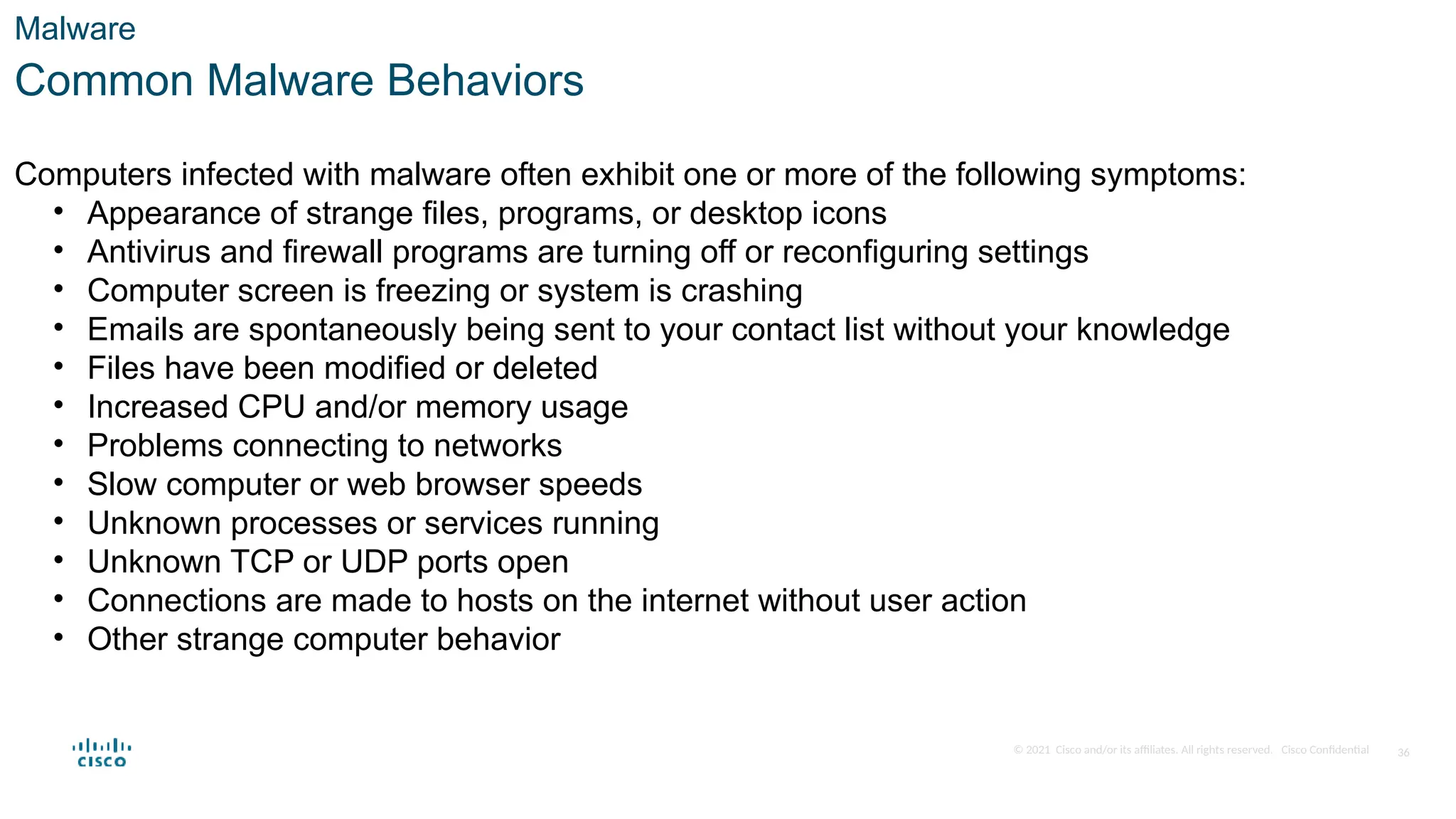 © 2021 Cisco and/or its affiliates. All rights reserved. Cisco Confidential
Malware
Common Malware Behaviors
Computers infected with malware often exhibit one or more of the following symptoms:
• Appearance of strange files, programs, or desktop icons
• Antivirus and firewall programs are turning off or reconfiguring settings
• Computer screen is freezing or system is crashing
• Emails are spontaneously being sent to your contact list without your knowledge
• Files have been modified or deleted
• Increased CPU and/or memory usage
• Problems connecting to networks
• Slow computer or web browser speeds
• Unknown processes or services running
• Unknown TCP or UDP ports open
• Connections are made to hosts on the internet without user action
• Other strange computer behavior
36
 