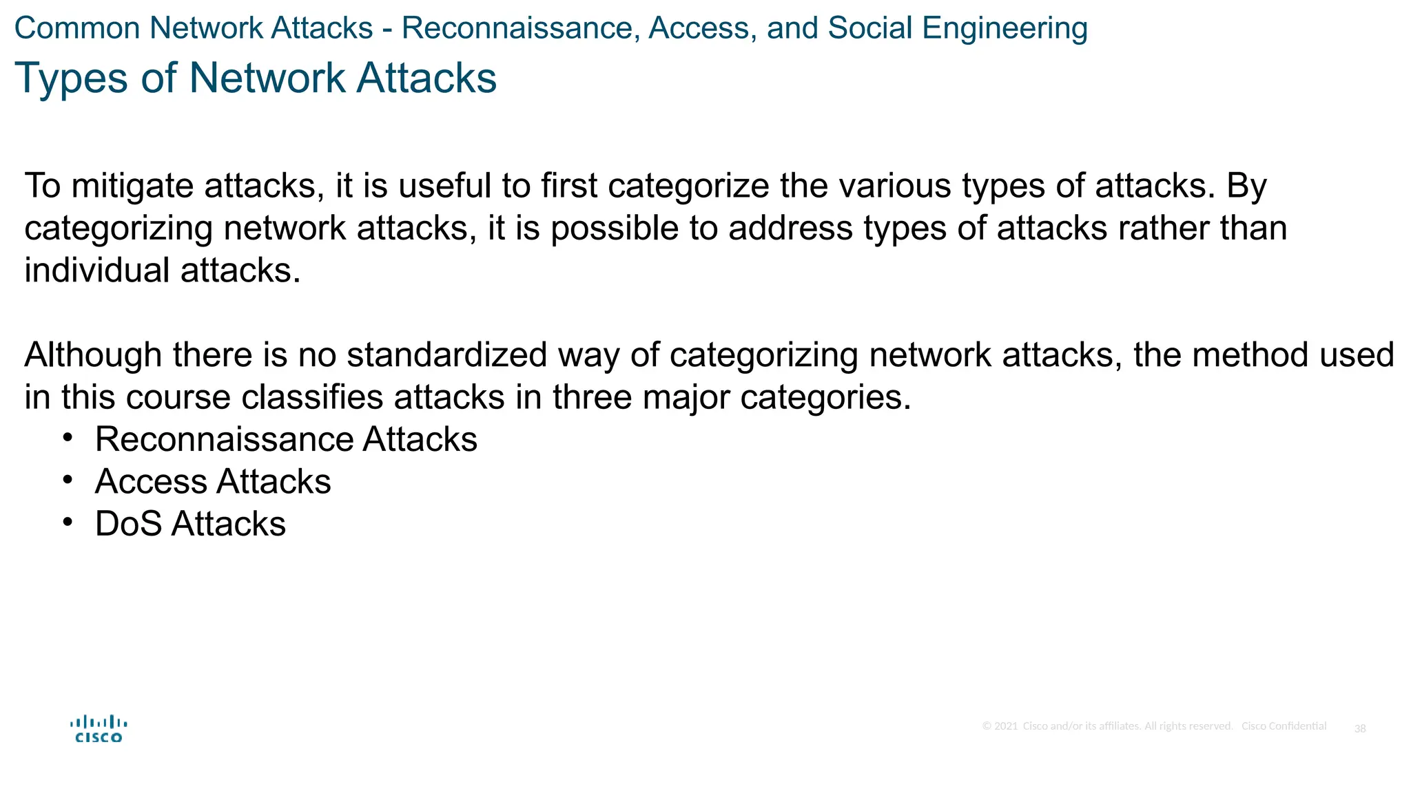 © 2021 Cisco and/or its affiliates. All rights reserved. Cisco Confidential
Common Network Attacks - Reconnaissance, Access, and Social Engineering
Types of Network Attacks
To mitigate attacks, it is useful to first categorize the various types of attacks. By
categorizing network attacks, it is possible to address types of attacks rather than
individual attacks.
Although there is no standardized way of categorizing network attacks, the method used
in this course classifies attacks in three major categories.
• Reconnaissance Attacks
• Access Attacks
• DoS Attacks
38
 