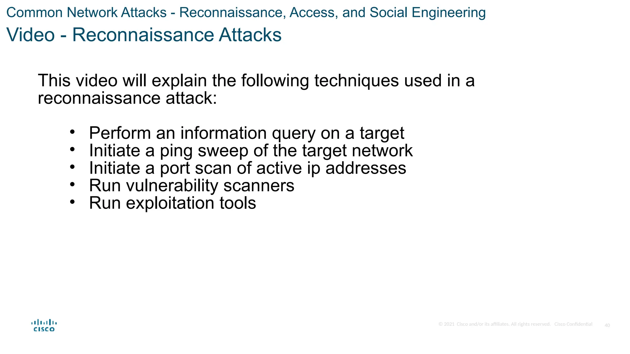 © 2021 Cisco and/or its affiliates. All rights reserved. Cisco Confidential
Common Network Attacks - Reconnaissance, Access, and Social Engineering
Video - Reconnaissance Attacks
This video will explain the following techniques used in a
reconnaissance attack:
• Perform an information query on a target
• Initiate a ping sweep of the target network
• Initiate a port scan of active ip addresses
• Run vulnerability scanners
• Run exploitation tools
40
 