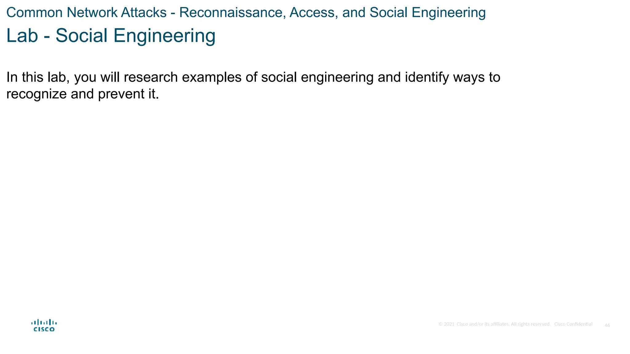 © 2021 Cisco and/or its affiliates. All rights reserved. Cisco Confidential
Common Network Attacks - Reconnaissance, Access, and Social Engineering
Lab - Social Engineering
In this lab, you will research examples of social engineering and identify ways to
recognize and prevent it.
46
 