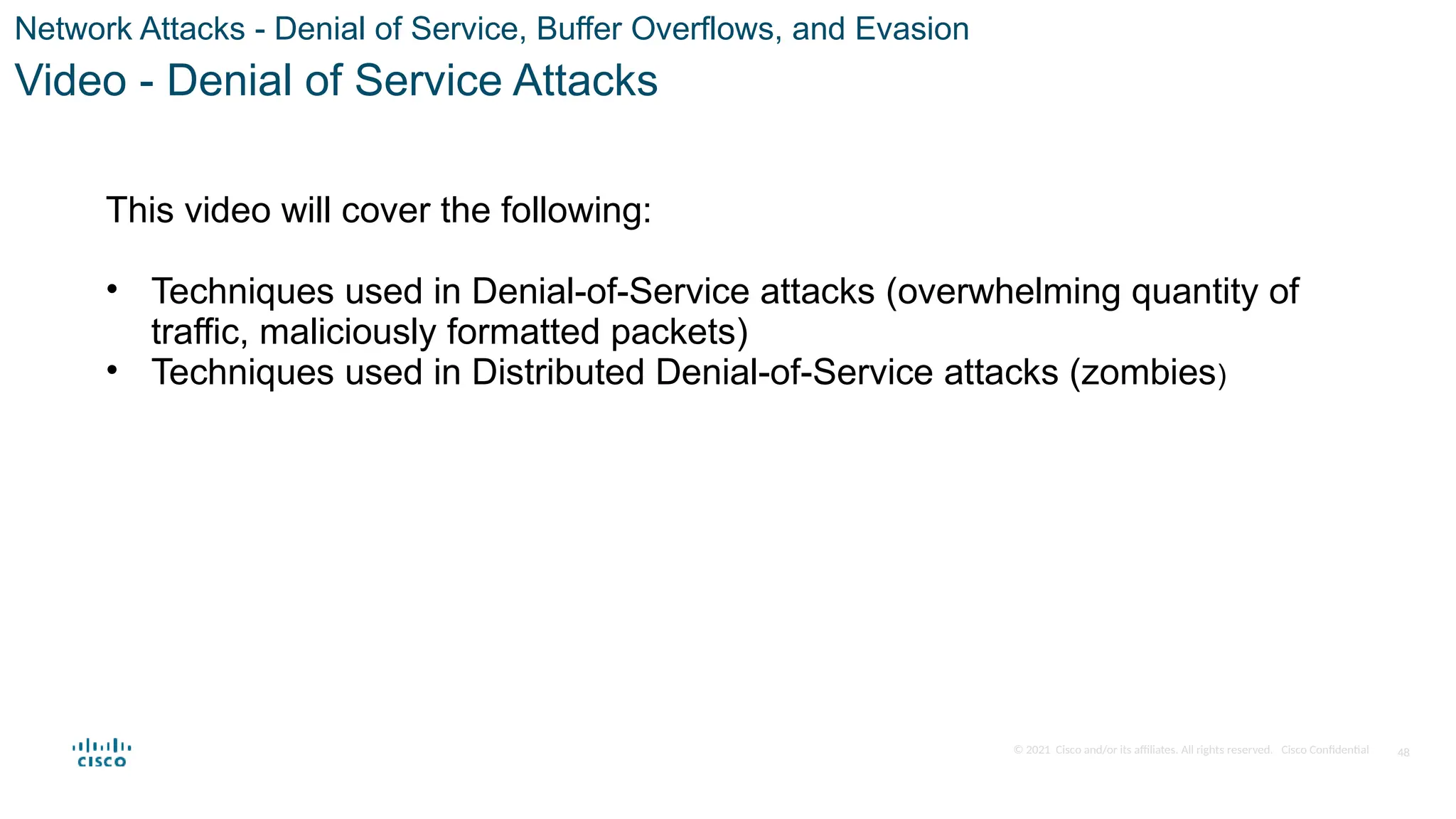 © 2021 Cisco and/or its affiliates. All rights reserved. Cisco Confidential
Network Attacks - Denial of Service, Buffer Overflows, and Evasion
Video - Denial of Service Attacks
This video will cover the following:
• Techniques used in Denial-of-Service attacks (overwhelming quantity of
traffic, maliciously formatted packets)
• Techniques used in Distributed Denial-of-Service attacks (zombies)
48
 