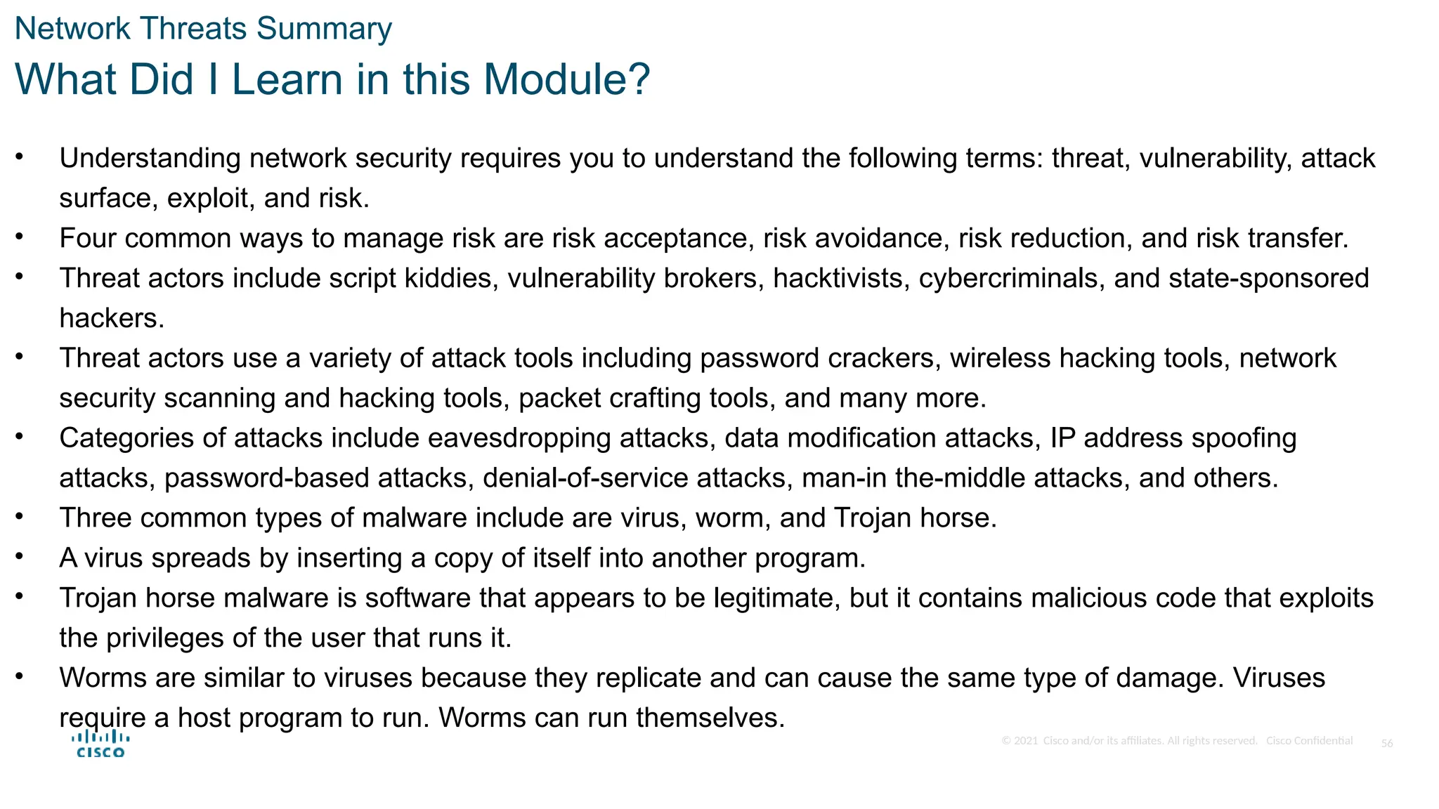 © 2021 Cisco and/or its affiliates. All rights reserved. Cisco Confidential
Network Threats Summary
What Did I Learn in this Module?
• Understanding network security requires you to understand the following terms: threat, vulnerability, attack
surface, exploit, and risk.
• Four common ways to manage risk are risk acceptance, risk avoidance, risk reduction, and risk transfer.
• Threat actors include script kiddies, vulnerability brokers, hacktivists, cybercriminals, and state-sponsored
hackers.
• Threat actors use a variety of attack tools including password crackers, wireless hacking tools, network
security scanning and hacking tools, packet crafting tools, and many more.
• Categories of attacks include eavesdropping attacks, data modification attacks, IP address spoofing
attacks, password-based attacks, denial-of-service attacks, man-in the-middle attacks, and others.
• Three common types of malware include are virus, worm, and Trojan horse.
• A virus spreads by inserting a copy of itself into another program.
• Trojan horse malware is software that appears to be legitimate, but it contains malicious code that exploits
the privileges of the user that runs it.
• Worms are similar to viruses because they replicate and can cause the same type of damage. Viruses
require a host program to run. Worms can run themselves.
56
 