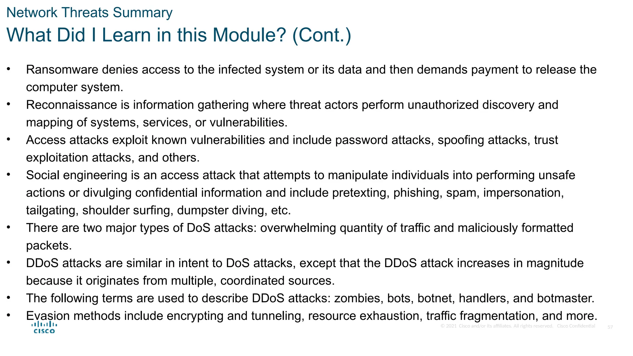 © 2021 Cisco and/or its affiliates. All rights reserved. Cisco Confidential
Network Threats Summary
What Did I Learn in this Module? (Cont.)
• Ransomware denies access to the infected system or its data and then demands payment to release the
computer system.
• Reconnaissance is information gathering where threat actors perform unauthorized discovery and
mapping of systems, services, or vulnerabilities.
• Access attacks exploit known vulnerabilities and include password attacks, spoofing attacks, trust
exploitation attacks, and others.
• Social engineering is an access attack that attempts to manipulate individuals into performing unsafe
actions or divulging confidential information and include pretexting, phishing, spam, impersonation,
tailgating, shoulder surfing, dumpster diving, etc.
• There are two major types of DoS attacks: overwhelming quantity of traffic and maliciously formatted
packets.
• DDoS attacks are similar in intent to DoS attacks, except that the DDoS attack increases in magnitude
because it originates from multiple, coordinated sources.
• The following terms are used to describe DDoS attacks: zombies, bots, botnet, handlers, and botmaster.
• Evasion methods include encrypting and tunneling, resource exhaustion, traffic fragmentation, and more.
57
 
