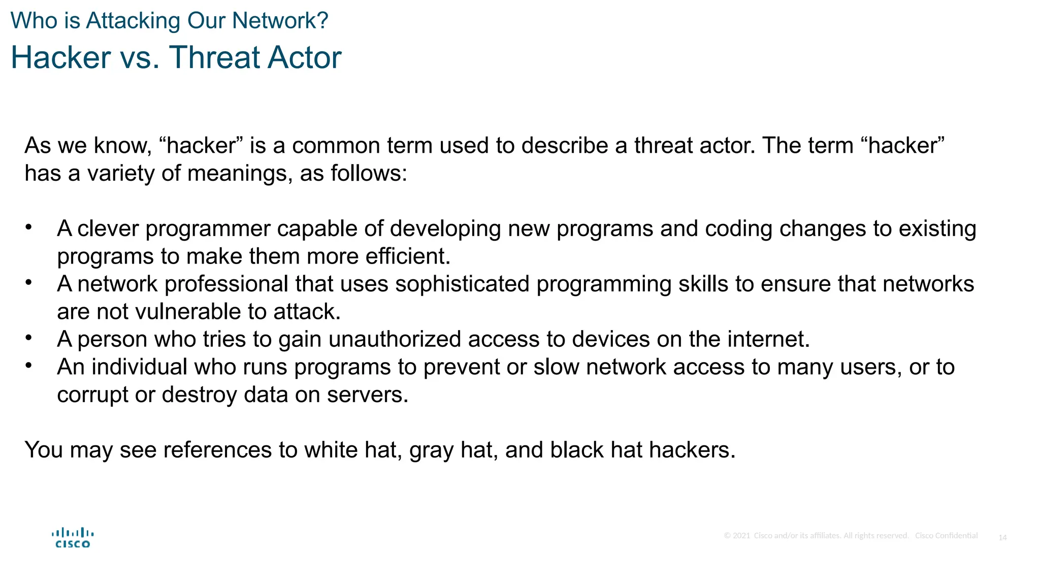 © 2021 Cisco and/or its affiliates. All rights reserved. Cisco Confidential
Who is Attacking Our Network?
Hacker vs. Threat Actor
As we know, “hacker” is a common term used to describe a threat actor. The term “hacker”
has a variety of meanings, as follows:
• A clever programmer capable of developing new programs and coding changes to existing
programs to make them more efficient.
• A network professional that uses sophisticated programming skills to ensure that networks
are not vulnerable to attack.
• A person who tries to gain unauthorized access to devices on the internet.
• An individual who runs programs to prevent or slow network access to many users, or to
corrupt or destroy data on servers.
You may see references to white hat, gray hat, and black hat hackers.
14
 