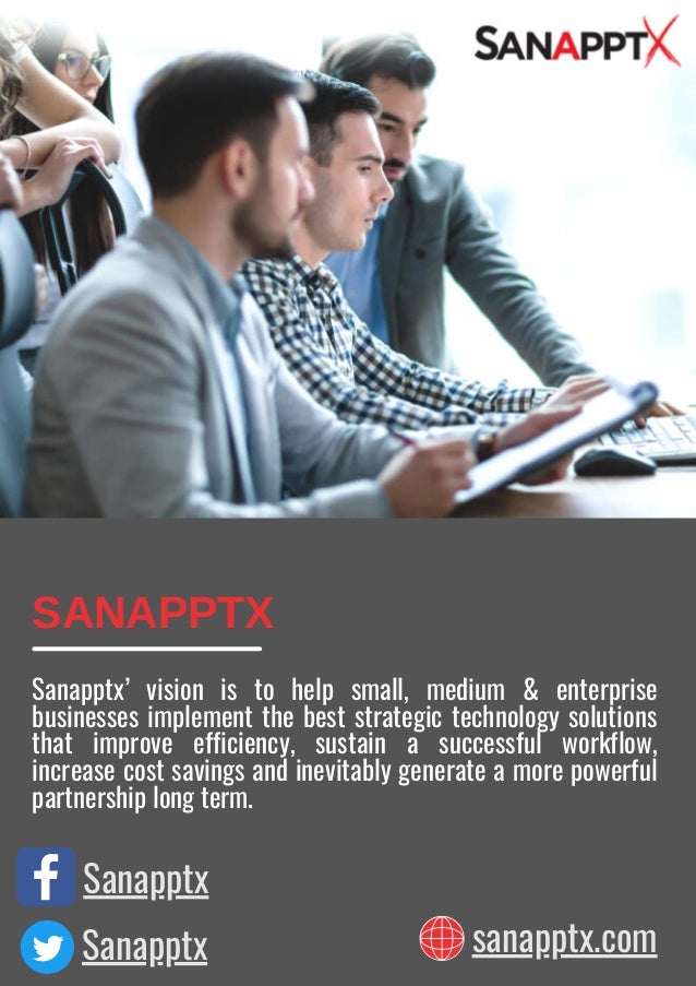 Sanapptx
Sanapptx sanapptx.com
SANAPPTX
Sanapptx’ vision is to help small, medium & enterprise
businesses implement the best strategic technology solutions
that improve efficiency, sustain a successful workflow,
increase cost savings and inevitably generate a more powerful
partnership long term.
 