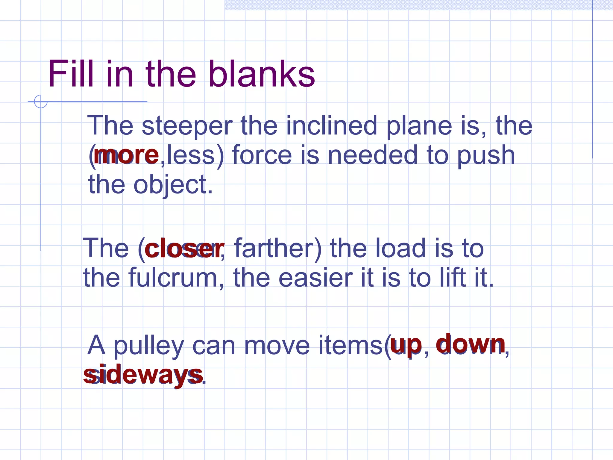 The steeper the inclined plane is, the (more,less) force is needed to push the object. Fill in the blanks A pulley can move items(up, down, sideways. The (closer, farther) the load is to the fulcrum, the easier it is to lift it. closer up sideways more down 