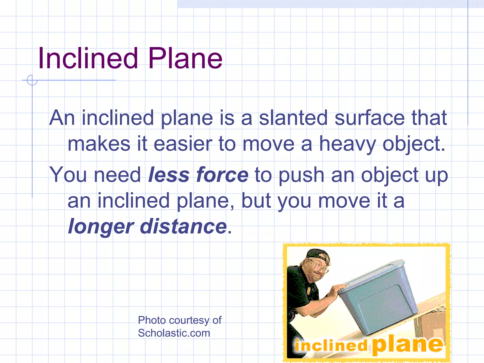 Inclined Plane An inclined plane is a slanted surface that makes it easier to move a heavy object. You need  less force  to push an object up an inclined plane, but you move it a  longer distance . Photo courtesy of Scholastic.com 