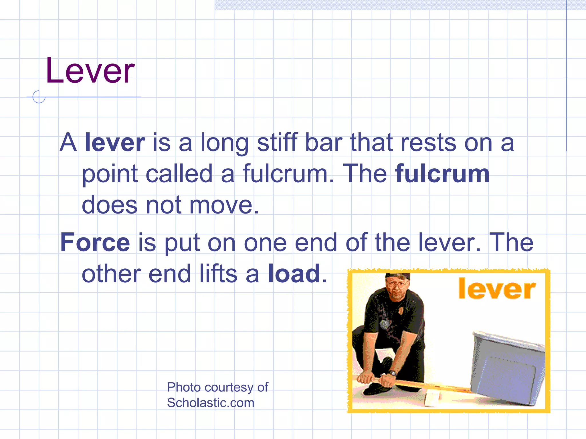 Lever A  lever  is a long stiff bar that rests on a point called a fulcrum. The  fulcrum  does not move.  Force  is put on one end of the lever. The other end lifts a  load . Photo courtesy of Scholastic.com 