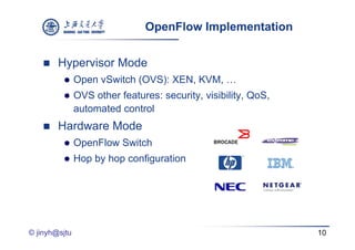 OpenFlow Implementation


       Hypervisor Mode
         yp
              Open vSwitch (OVS): XEN, KVM, …
              OVS other features: security, visibility, QoS
                                   security visibility QoS,
               automated control
       Hardware Mode
              OpenFlow Switch
              Hop by hop configuration




© jinyh@sjtu                                                   10
 