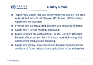 Reality Check

       “OpenFlow doesn’t let you do anything you couldn’t do on a
        network
        net ork before” –Scott Shenker (Professor UC Berkele
                         Scott         (Professor,    Berkeley,
        OpenFlow co-inventor)
       Frames are still f
        F           till forwarded, packets are d li
                               d d     k t      delivered t h t
                                                        d to hosts.
       OpenFlow 1.3 was recently approved.
       Major vendors are participating - Cisco, Juniper, Brocade,
        Huawei, Ericsson, etc. It’s still early stage technology but
        commercial products are shipping.
       OpenFlow led by large companies Google/Yahoo/Verizon
        and lack of focus on practical applications in the enterprise.



© jinyh@sjtu                                                           11
 