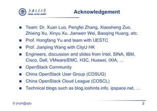 Acknowledgement

       Team: Dr. Xuan Luo, Pengfei Zhang, Xiaosheng Zuo,
        Zhixing Xu, Xinyu Xu, Jianwen Wei, Baoqing Huang, etc.
       Prof. Hongfang Yu and team with UESTC
       Prof. Jianping Wang with CityU HK
       Engineers, discussion and slides from Intel, SINA, IBM,
        Cisco, Dell, VMware/EMC, H3C, Huawei, IXIA, …
       OpenStack Community
       China OpenStack User Group (COSUG)
       China OpenStack Cloud League (COSCL)
       Technical blogs such as blog.ioshints.info, ipspace.net, …


© jinyh@sjtu                                                         2
 