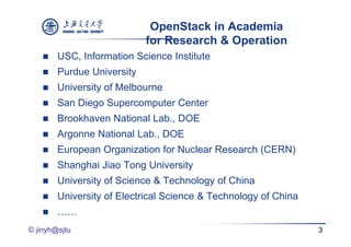 OpenStack in Academia
                            for Research & Operation
       USC, Information Science Institute
       Purdue University
       University of Melbourne
       San Diego Supercomputer Center
       Brookhaven National Lab., DOE
       Argonne National Lab., DOE
       European Organization for Nuclear Research (CERN)
       Shanghai Jiao Tong University
       University of Science & Technology of China
       University of Electrical Science & Technology of China
       ……
© jinyh@sjtu                                                     3
 