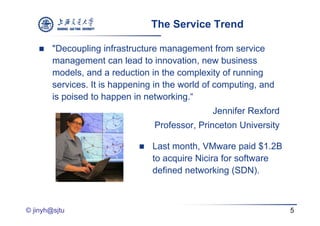 The Service Trend

       "Decoupling infrastructure management from service
        management can lead to innovation new business
                                   innovation,
        models, and a reduction in the complexity of running
        services. It is happening in the world of computing, and
        is poised to happen in networking.“
                                                Jennifer Rexford
                                 Professor, Princeton University

                                Last month, VMware paid $1.2B
                                 to acquire Nicira for software
                                 defined networking (SDN).



© jinyh@sjtu                                                       5
 