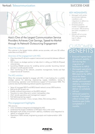 Vertical: Telecommunication                                                                SUCCESS CASE

                                                                                          KEY HIGHLIGHTS
                                                                                          ? multi-vendor
                                                                                          Managed
                                                                                          environment (delivery,
                                                                                          installation and
                                                                                          integration) to deliver on-
                                                                                          schedule roll-out
                                                                                          ? speed-to-
                                                                                          Achieved
                                                                                          market: Completed roll-
                                                                                          out across 300 locations
                                                                                          pan India completed in 7
                                                                                          months
                                                                                          ? roll out across
                                                                                          DSLAM
                                                                                          250 cities supporting
    Asia’s One of the Largest Communication Service                                       over 2 million
                                                                                          subscribers.
    Providers Achieves Cost Savings, Speed-to-Market
    through its Network Outsourcing Engagement
    About the customer                                                                    CUSTOMER
    The customer is the largest Indian cellular service provider, with over 90 million
    subscribers as of July 2011.                                                          BENEFITS
    Overview of the engagement with HCL                                                   ? highest level
                                                                                          Ensured
    §Client launches IP roll out to support interconnect connectivity between different
     MSCs
                                                                                          of network stability /
    §HCL chosen as strategic partner to help client in rolling out NGN & IP-based         SLA during the
     voice services                                                                       migration of
    §Launching DSLAM services for enabling service provider launching internet
                                                                                          backbone to MPLS
     services in rural & upscale market
    §24x7 monitoring of the network; proactive management; hands and feet                 ? operations
                                                                                          Managed
     support across all locations.                                                        for complete OSS /
                                                                                          BSS stack & the MPLS
    The HCL solution:
                                                                                          cloud for them
    When the company decided to engage with HCL, it was looking for a suitable
    strategic partner for planning, engineering, supply, installation, testing &
                                                                                          ? multi-
                                                                                          Managed
    commissioning, operation and maintenance support of transmission NMS. The             vendor environment
    customer also had the following network-specific requirements:                        (delivery, installation
    §Setup of managed SIP IP and MPLS-based network across 300 locations
                           ,
                                                                                          and integration) to
    §Roll-out & ATP at each site                                                          deliver on-schedule
    §Enable multicast transmission on the MPLS network                                    roll-out
    §Transition to metro Ethernet in certain metropolitan cities
                                                                                          ? speed-to-
                                                                                          Achieved
    §24x7 remote operations and management support
    § field engineering support
     9x5                                                                                  market: Completed
    §Technical environment – Cisco, Juniper, Utstar, ALU among others.                    rollout across 300
                                                                                          locations pan India
    The engagement highlights                                                             completed in 7
    HCL ensures:                                                                          months.
    § 3-tier architecture designed and deployed by HCL
    § Undertook the largest installation of HP Open View in the world
    § Managed multi-vendor environment (delivery, installation and integration) to
      deliver on schedule roll-out
    § Operations:100% remote; engineering projects and implementation: 60%
      remote.




                                                        www.hclisd.com
 