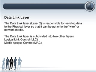 Data Link Layer
The Data Link layer (Layer 2) is responsible for sending data
to the Physical layer so that it can be put onto the "wire" or
network media.
The Data Link layer is subdivided into two other layers:
Logical Link Control (LLC)
Media Access Control (MAC)
 