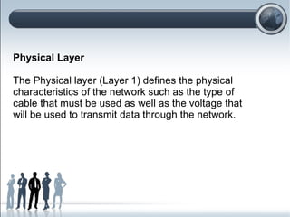 Physical Layer
The Physical layer (Layer 1) defines the physical
characteristics of the network such as the type of
cable that must be used as well as the voltage that
will be used to transmit data through the network.
 