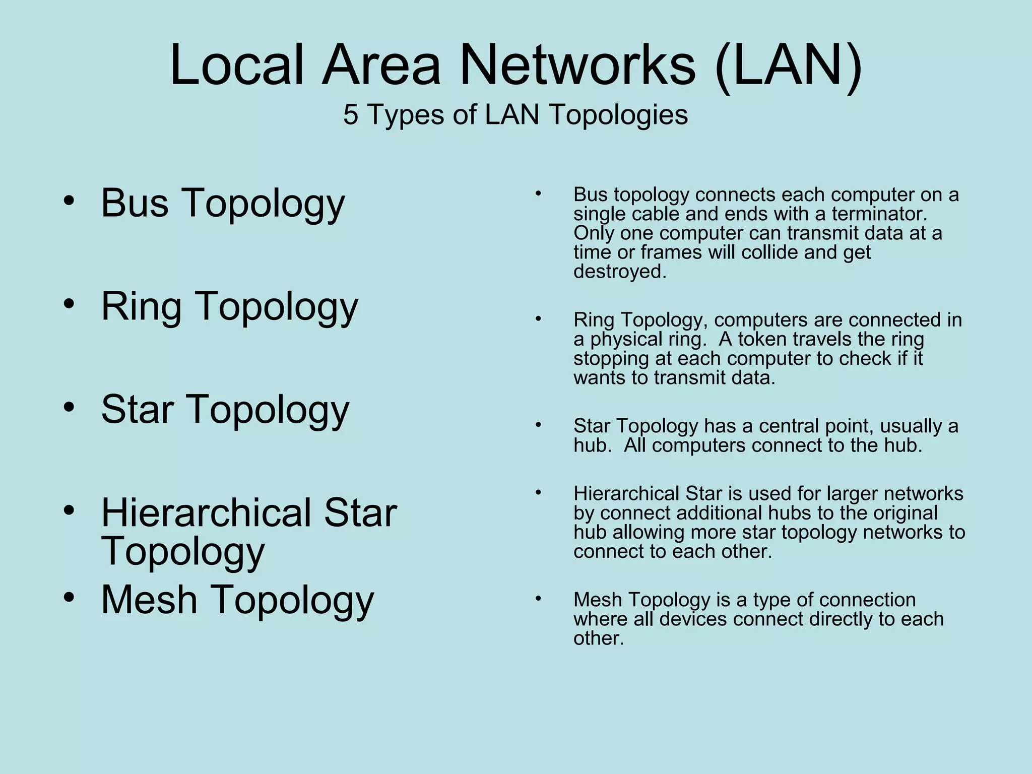 Local Area Networks (LAN)
               5 Types of LAN Topologies


• Bus Topology              •   Bus topology connects each computer on a
                                single cable and ends with a terminator.
                                Only one computer can transmit data at a
                                time or frames will collide and get
                                destroyed.
• Ring Topology             •   Ring Topology, computers are connected in
                                a physical ring. A token travels the ring
                                stopping at each computer to check if it
                                wants to transmit data.
• Star Topology             •   Star Topology has a central point, usually a
                                hub. All computers connect to the hub.

                            •   Hierarchical Star is used for larger networks
• Hierarchical Star             by connect additional hubs to the original
                                hub allowing more star topology networks to
  Topology                      connect to each other.

• Mesh Topology             •   Mesh Topology is a type of connection
                                where all devices connect directly to each
                                other.
 