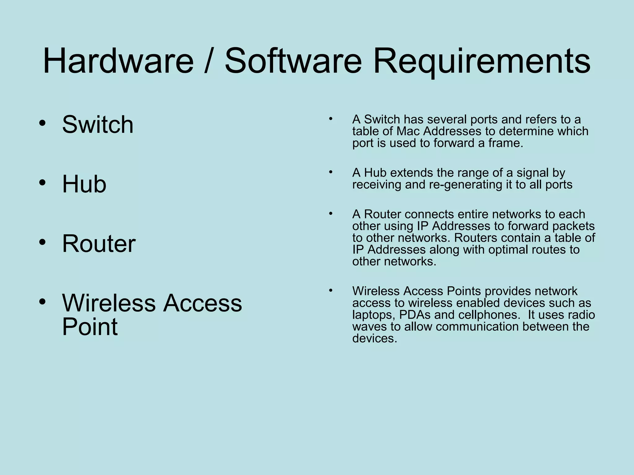 Hardware / Software Requirements
• Switch            •   A Switch has several ports and refers to a
                        table of Mac Addresses to determine which
                        port is used to forward a frame.

                    •   A Hub extends the range of a signal by
• Hub                   receiving and re-generating it to all ports

                    •   A Router connects entire networks to each
                        other using IP Addresses to forward packets
• Router                to other networks. Routers contain a table of
                        IP Addresses along with optimal routes to
                        other networks.

                    •   Wireless Access Points provides network
• Wireless Access       access to wireless enabled devices such as
                        laptops, PDAs and cellphones. It uses radio
  Point                 waves to allow communication between the
                        devices.
 