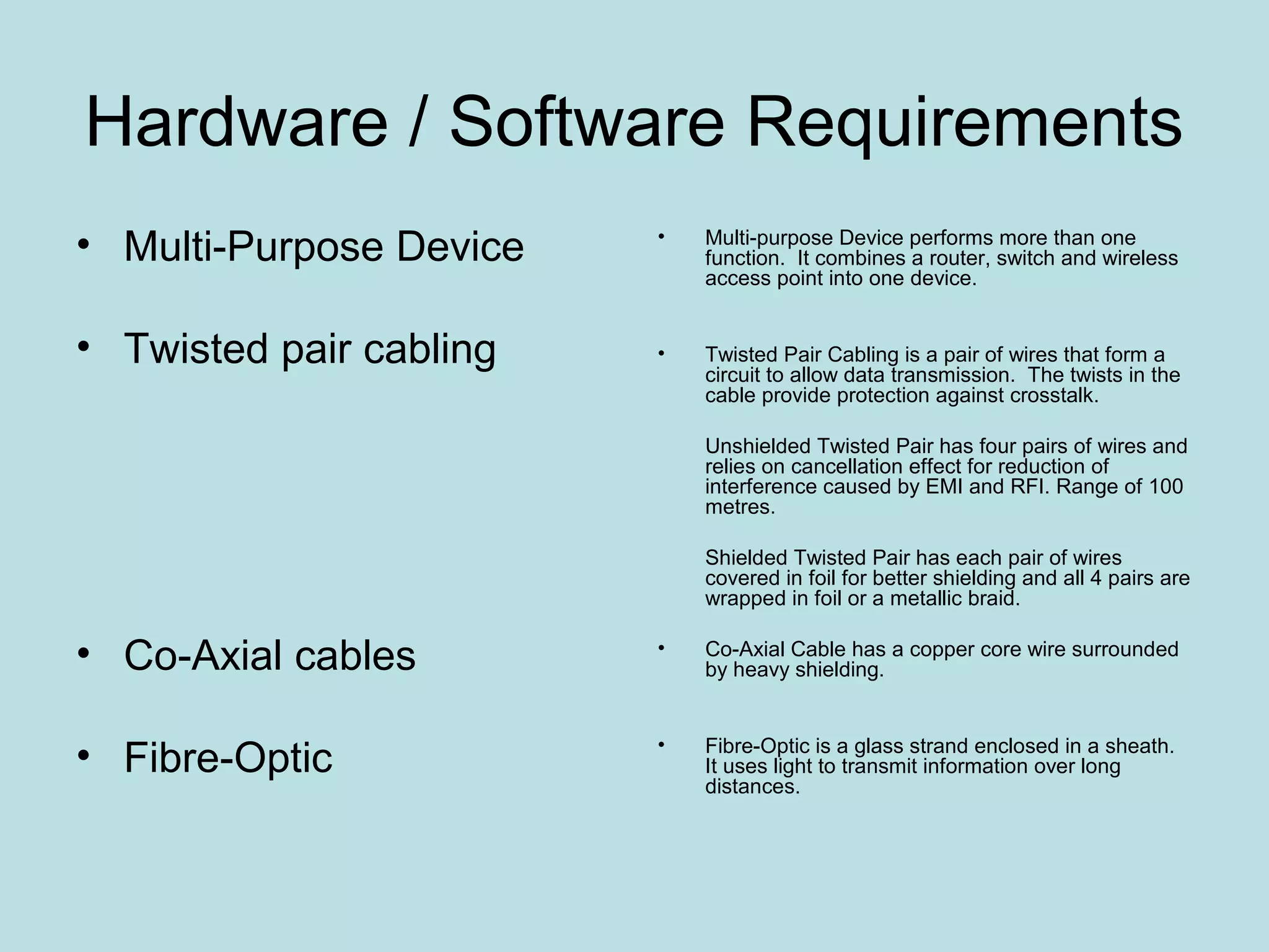 Hardware / Software Requirements
• Multi-Purpose Device   •   Multi-purpose Device performs more than one
                             function. It combines a router, switch and wireless
                             access point into one device.


• Twisted pair cabling   •   Twisted Pair Cabling is a pair of wires that form a
                             circuit to allow data transmission. The twists in the
                             cable provide protection against crosstalk.

                             Unshielded Twisted Pair has four pairs of wires and
                             relies on cancellation effect for reduction of
                             interference caused by EMI and RFI. Range of 100
                             metres.

                             Shielded Twisted Pair has each pair of wires
                             covered in foil for better shielding and all 4 pairs are
                             wrapped in foil or a metallic braid.

• Co-Axial cables        •   Co-Axial Cable has a copper core wire surrounded
                             by heavy shielding.



• Fibre-Optic            •   Fibre-Optic is a glass strand enclosed in a sheath.
                             It uses light to transmit information over long
                             distances.
 