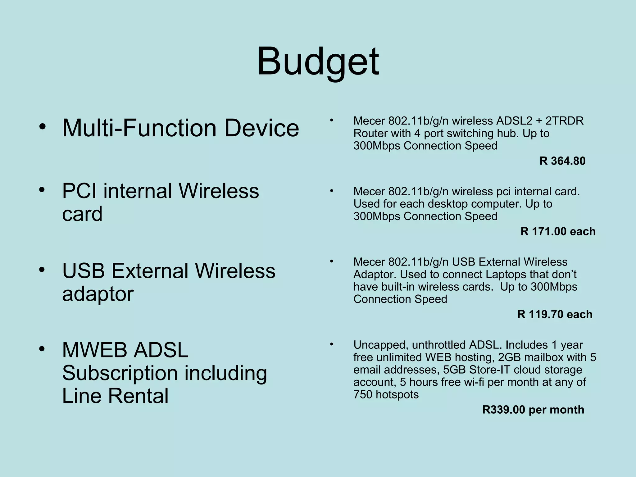 Budget
• Multi-Function Device    •   Mecer 802.11b/g/n wireless ADSL2 + 2TRDR
                               Router with 4 port switching hub. Up to
                               300Mbps Connection Speed
                                                                    R 364.80

• PCI internal Wireless    •   Mecer 802.11b/g/n wireless pci internal card.
                               Used for each desktop computer. Up to
  card                         300Mbps Connection Speed
                                                                R 171.00 each

                           •   Mecer 802.11b/g/n USB External Wireless
• USB External Wireless        Adaptor. Used to connect Laptops that don’t
                               have built-in wireless cards. Up to 300Mbps
  adaptor                      Connection Speed
                                                                R 119.70 each


• MWEB ADSL                •   Uncapped, unthrottled ADSL. Includes 1 year
                               free unlimited WEB hosting, 2GB mailbox with 5
  Subscription including       email addresses, 5GB Store-IT cloud storage
                               account, 5 hours free wi-fi per month at any of
  Line Rental                  750 hotspots
                                                         R339.00 per month
 