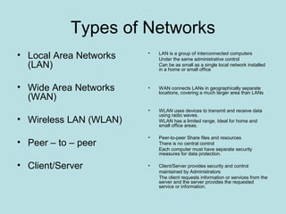 Types of Networks
• Local Area Networks   •   LAN is a group of interconnected computers
                            Under the same administrative control
  (LAN)                     Can be as small as a single local network installed
                            in a home or small office



• Wide Area Networks    •   WAN connects LANs in geographically separate
                            locations, covering a much larger area than LANs
  (WAN)
                        •   WLAN uses devices to transmit and receive data
                            using radio waves.
• Wireless LAN (WLAN)       WLAN has a limited range. Ideal for home and
                            small office areas.

                        •   Peer-to-peer Share files and resources
• Peer – to – peer          There is no central control
                            Each computer must have separate security
                            measures for data protection.

• Client/Server         •   Client/Server provides security and control
                            maintained by Administrators
                            The client requests information or services from the
                            server and the server provides the requested
                            service or information.
 