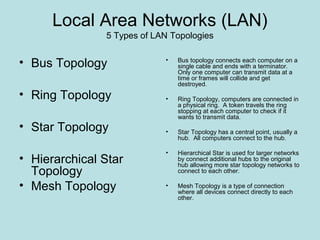 Local Area Networks (LAN)
               5 Types of LAN Topologies


• Bus Topology              •   Bus topology connects each computer on a
                                single cable and ends with a terminator.
                                Only one computer can transmit data at a
                                time or frames will collide and get
                                destroyed.
• Ring Topology             •   Ring Topology, computers are connected in
                                a physical ring. A token travels the ring
                                stopping at each computer to check if it
                                wants to transmit data.
• Star Topology             •   Star Topology has a central point, usually a
                                hub. All computers connect to the hub.

                            •   Hierarchical Star is used for larger networks
• Hierarchical Star             by connect additional hubs to the original
                                hub allowing more star topology networks to
  Topology                      connect to each other.

• Mesh Topology             •   Mesh Topology is a type of connection
                                where all devices connect directly to each
                                other.
 