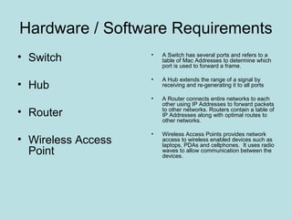 Hardware / Software Requirements
• Switch            •   A Switch has several ports and refers to a
                        table of Mac Addresses to determine which
                        port is used to forward a frame.

                    •   A Hub extends the range of a signal by
• Hub                   receiving and re-generating it to all ports

                    •   A Router connects entire networks to each
                        other using IP Addresses to forward packets
• Router                to other networks. Routers contain a table of
                        IP Addresses along with optimal routes to
                        other networks.

                    •   Wireless Access Points provides network
• Wireless Access       access to wireless enabled devices such as
                        laptops, PDAs and cellphones. It uses radio
  Point                 waves to allow communication between the
                        devices.
 